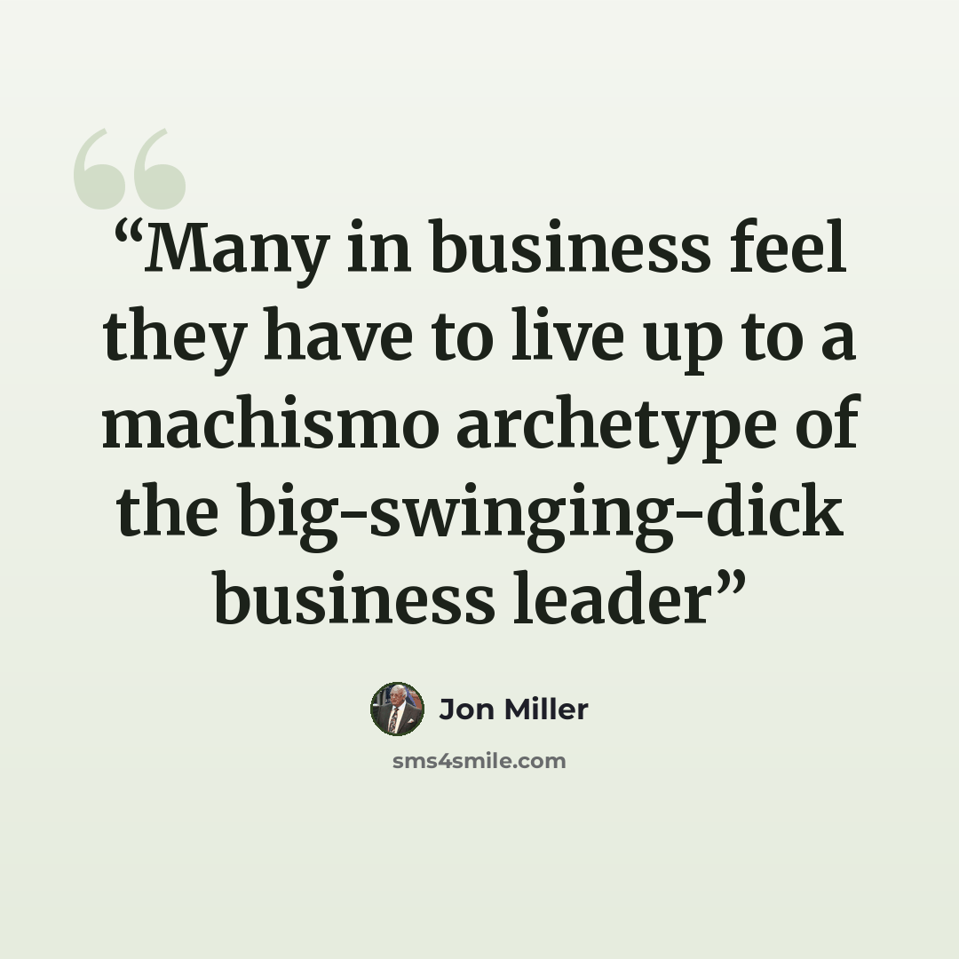 “Many in business feel they have to live up to a machismo archetype of the big-swinging-dick business leader” quote by Jon Miller