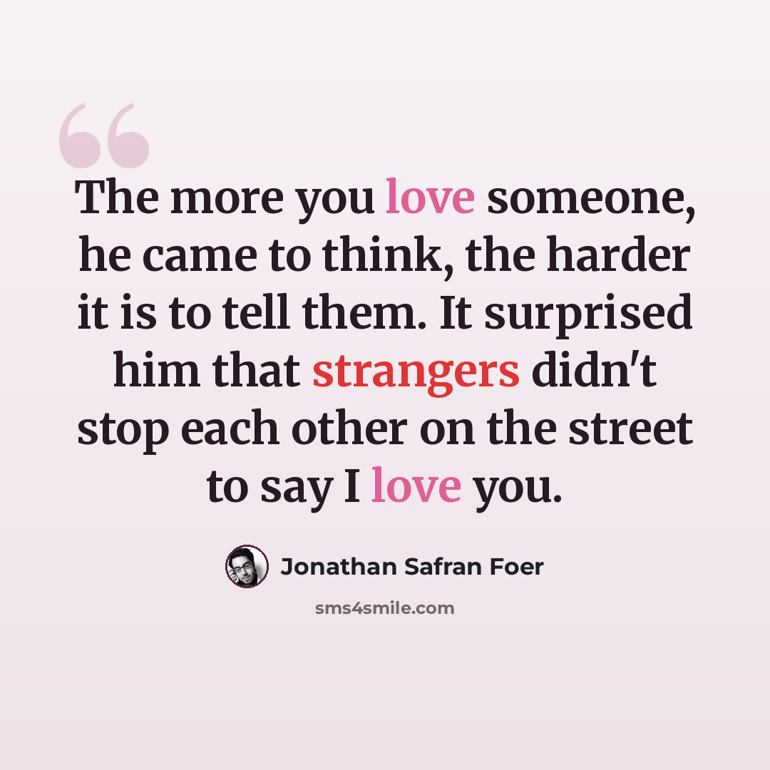 “The more you love someone, he came to think, the harder it is to tell them. It surprised him that strangers didn't stop each other on the street to say I love you.” quote by Jonathan Safran Foer
