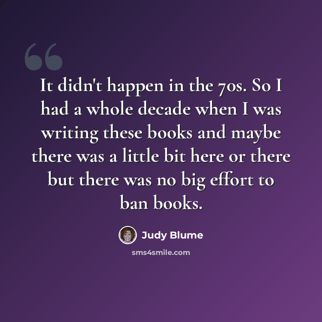 “It didn't happen in the 70s. So I had a whole decade when I was writing these books and maybe there was a little bit here or there but there was no big effort to ban books.” quote by Judy Blume