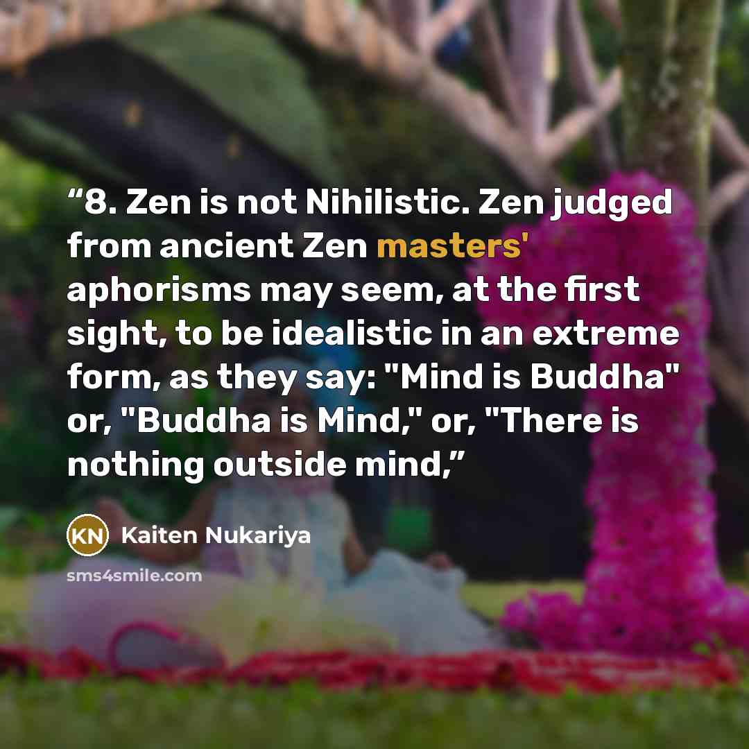 “8. Zen is not Nihilistic. Zen judged from ancient Zen masters' aphorisms may seem, at the first sight, to be idealistic in an extreme form, as they say: "Mind is Buddha" or, "Buddha is Mind," or, "There is nothing outside mind,” quote by Kaiten Nukariya