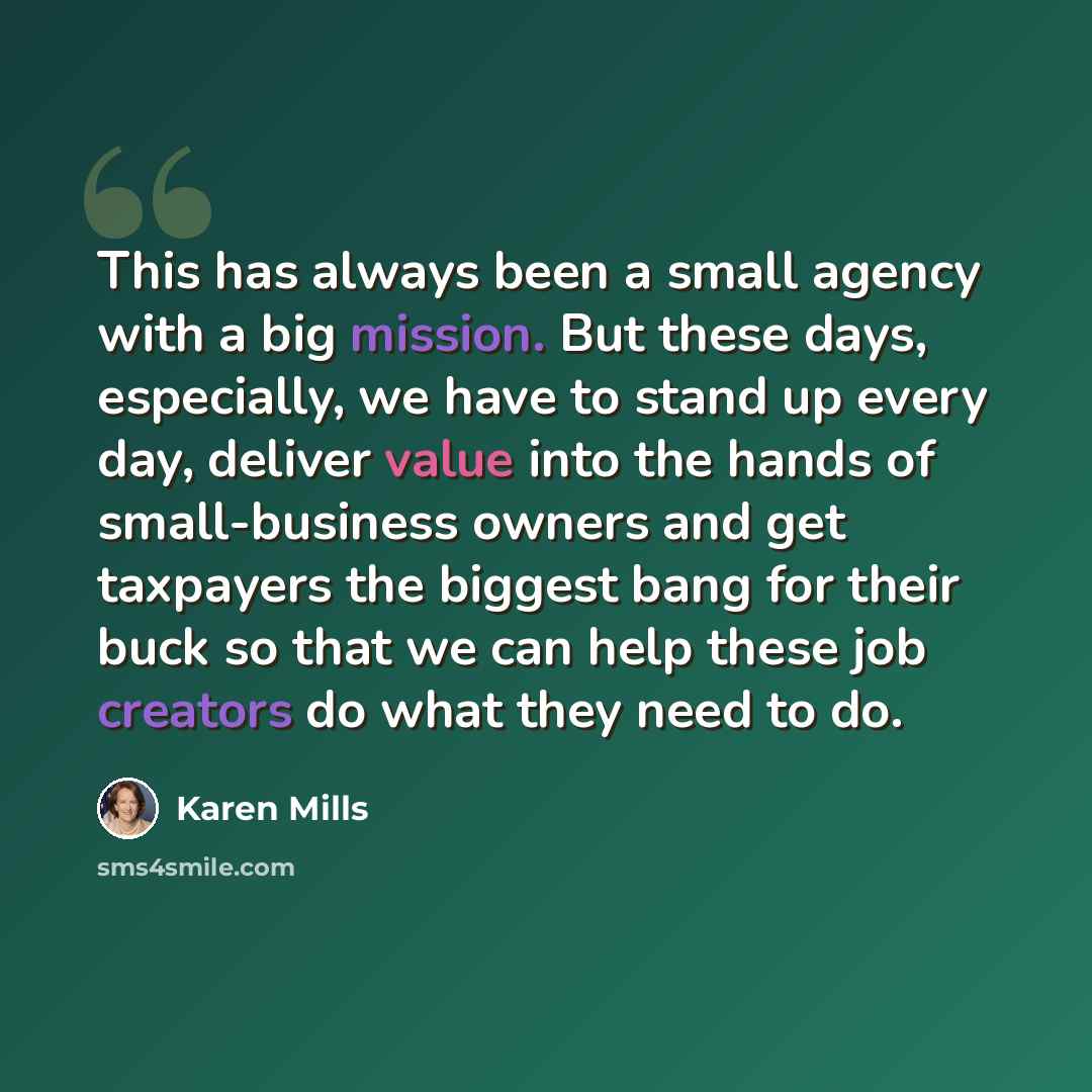 “This has always been a small agency with a big mission. But these days, especially, we have to stand up every day, deliver value into the hands of small-business owners and get taxpayers the biggest bang for their buck so that we can help these job creators do what they need to do.” quote by Karen Mills