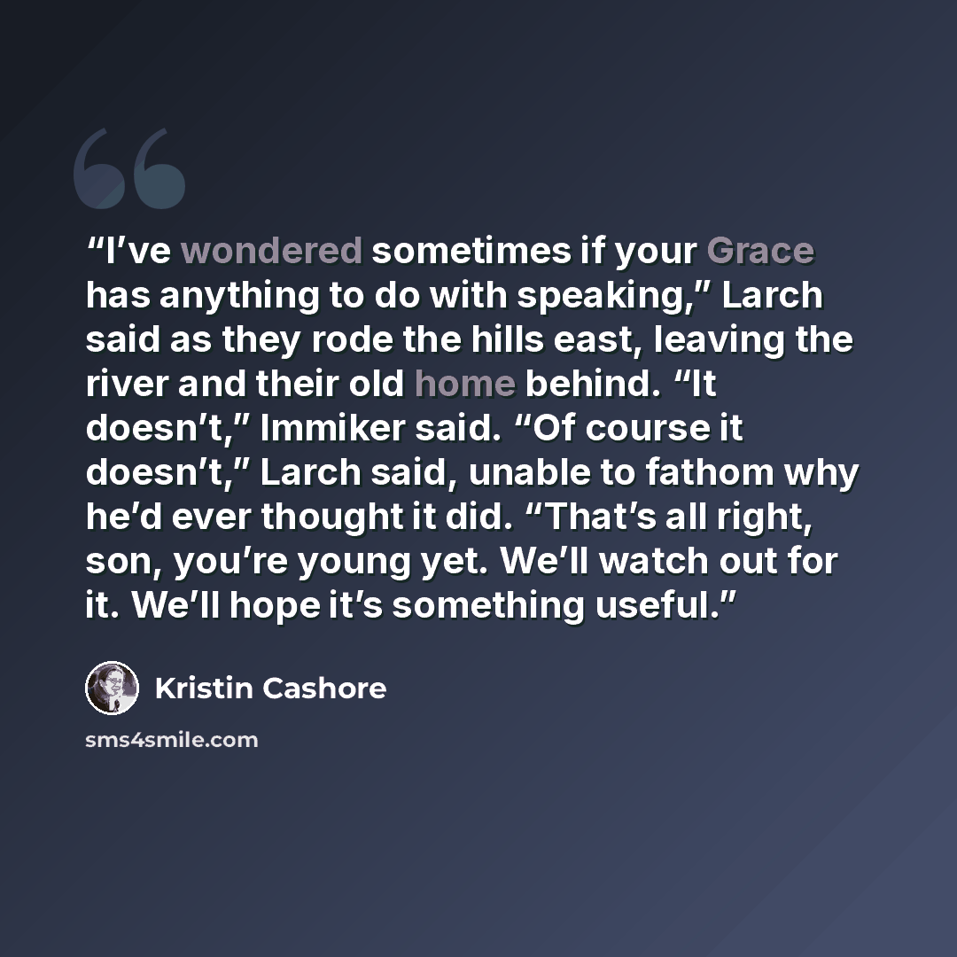 “I’ve wondered sometimes if your Grace has anything to do with speaking,” Larch said as they rode the hills east, leaving the river and their old home behind. “It doesn’t,” Immiker said. “Of course it doesn’t,” Larch said, unable to fathom why he’d ever thought it did. “That’s all right, son…” quote by Kristin Cashore