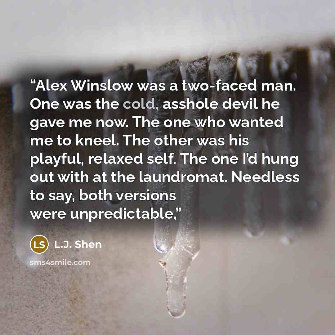 “Alex Winslow was a two-faced man. One was the cold, asshole devil he gave me now. The one who wanted me to kneel. The other was his playful, relaxed self. The one I’d hung out with at the laundromat. Needless to say, both versions were unpredictable,” quote by L.J. Shen
