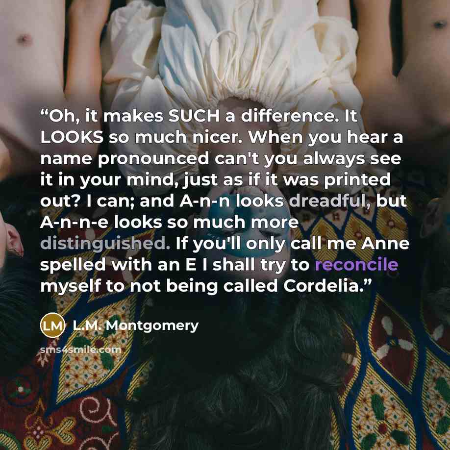 “Oh, it makes SUCH a difference. It LOOKS so much nicer. When you hear a name pronounced can't you always see it in your mind, just as if it was printed out? I can; and A-n-n looks dreadful, but A-n-n-e looks so much more distinguished. If you'll only call me Anne spelled with an E I shall try to…” quote by L.M. Montgomery