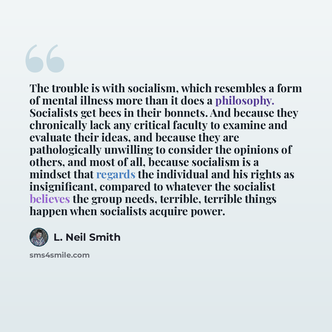 “The trouble is with socialism, which resembles a form of mental illness more than it does a philosophy. Socialists get bees in their bonnets. And because they chronically lack any critical faculty to examine and evaluate their ideas, and because they are pathologically unwilling to consider the…” quote by L. Neil Smith