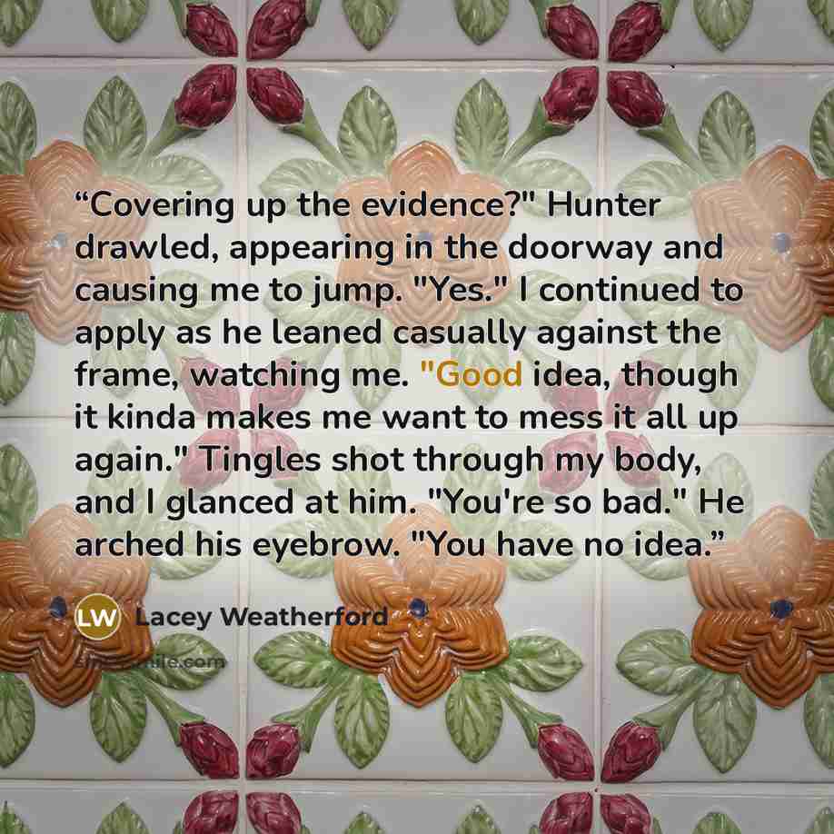 “Covering up the evidence?" Hunter drawled, appearing in the doorway and causing me to jump. "Yes." I continued to apply as he leaned casually against the frame, watching me. "Good idea, though it kinda makes me want to mess it all up again." Tingles shot through my body, and I glanced at him…” quote by Lacey Weatherford