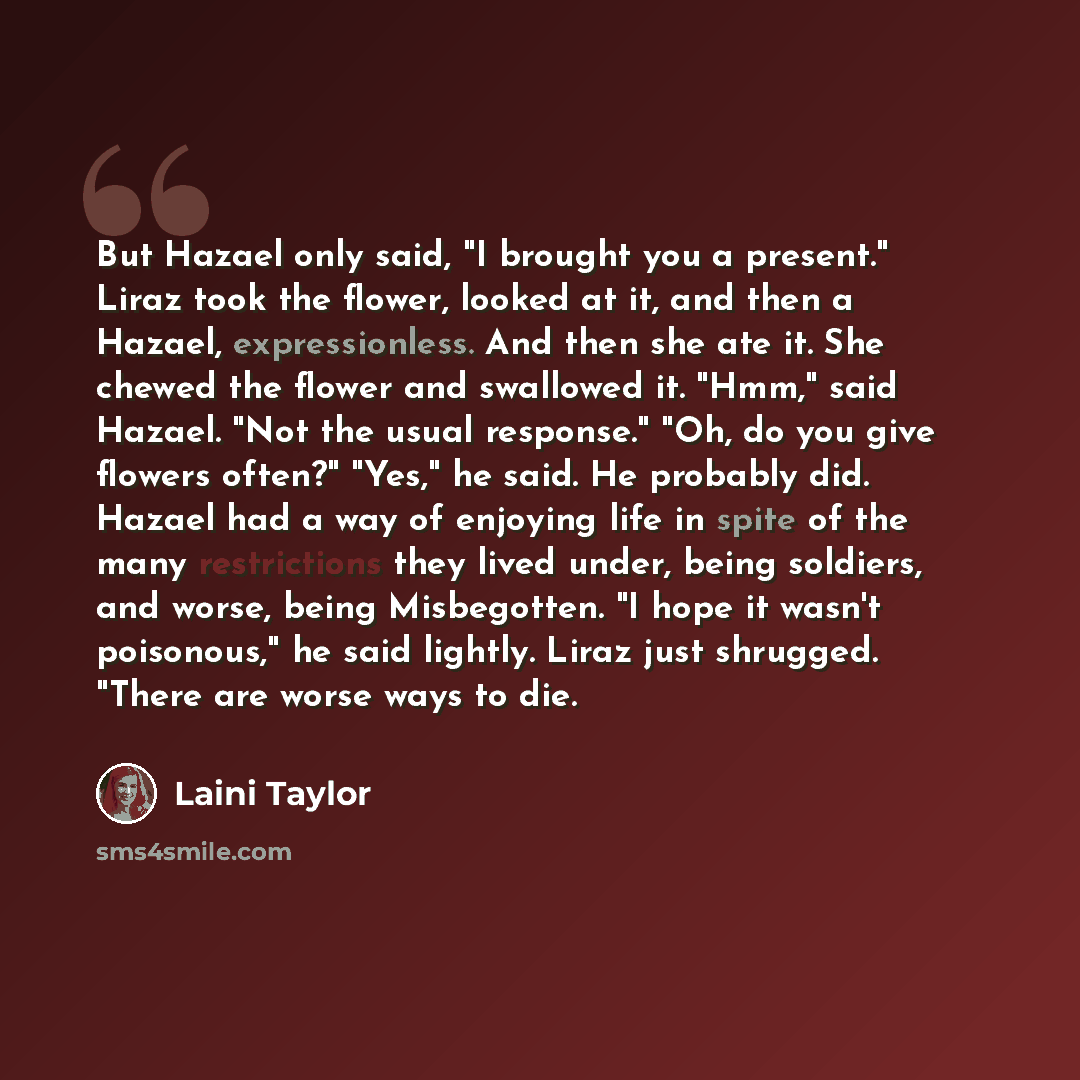 “But Hazael only said, "I brought you a present." Liraz took the flower, looked at it, and then a Hazael, expressionless. And then she ate it. She chewed the flower and swallowed it. "Hmm," said Hazael. "Not the usual response." "Oh, do you give flowers often?" "Yes," he said. He probably did…” quote by Laini Taylor