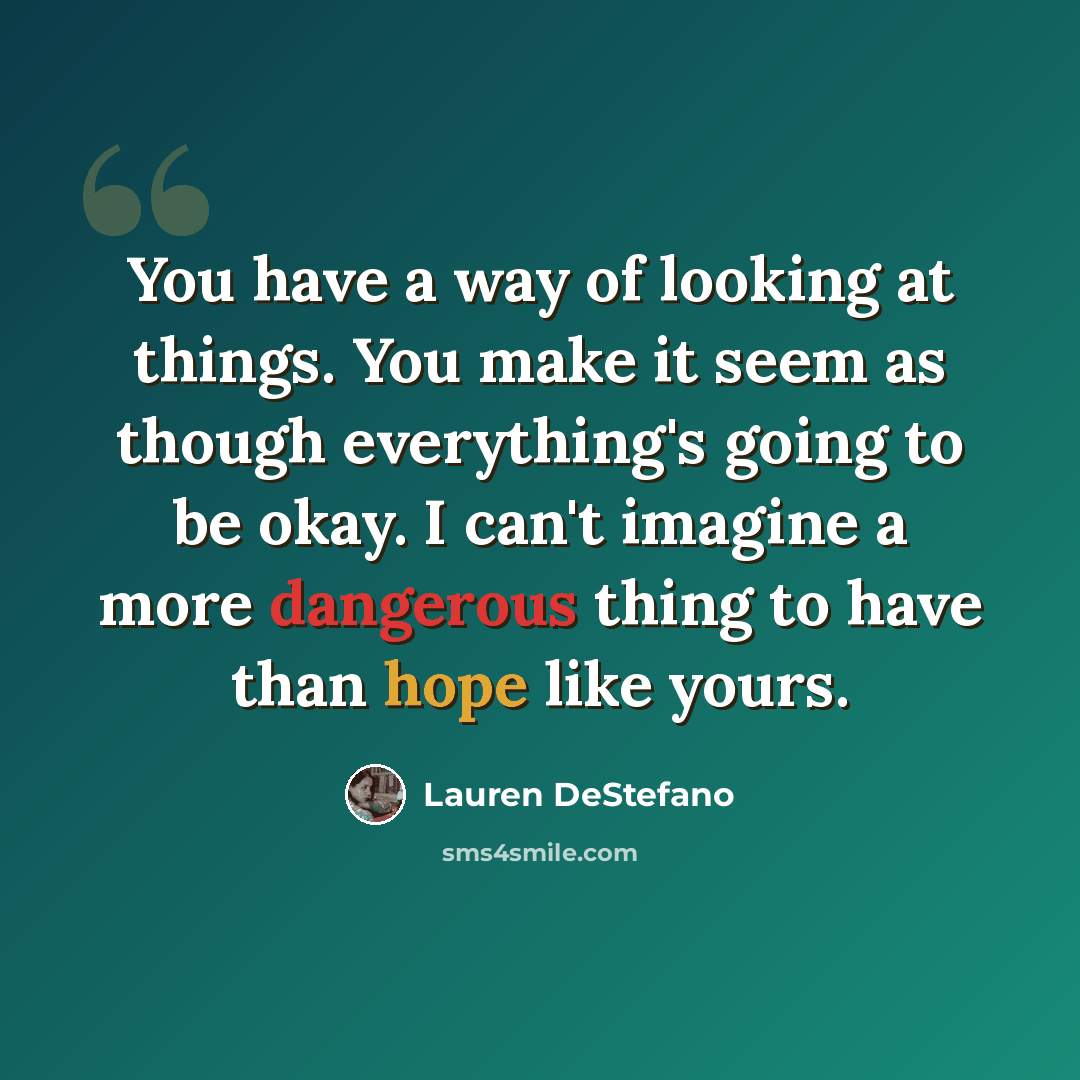 “You have a way of looking at things. You make it seem as though everything's going to be okay. I can't imagine a more dangerous thing to have than hope like yours.” quote by Lauren DeStefano