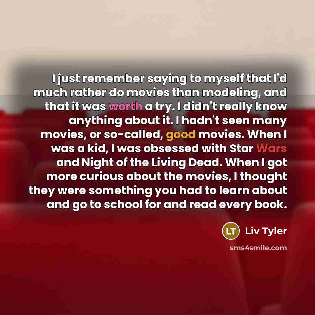 “I just remember saying to myself that I'd much rather do movies than modeling, and that it was worth a try. I didn't really know anything about it. I hadn't seen many movies, or so-called, good movies. When I was a kid, I was obsessed with Star Wars and Night of the Living Dead. When I got more…” quote by Liv Tyler