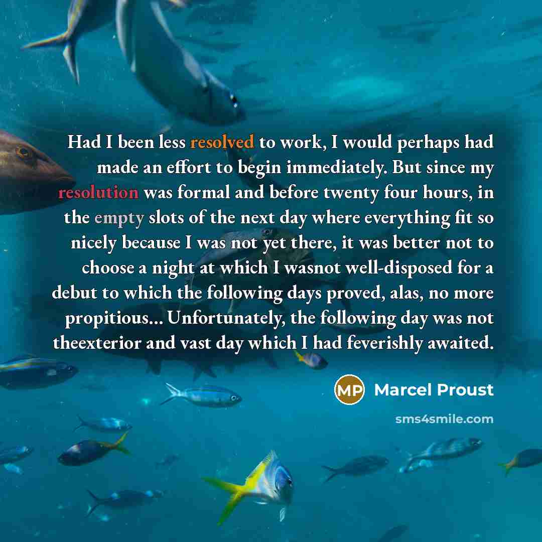 “Had I been less resolved to work, I would perhaps had made an effort to begin immediately. But since my resolution was formal and before twenty four hours, in the empty slots of the next day where everything fit so nicely because I was not yet there, it was better not to choose a night at which I…” quote by Marcel Proust