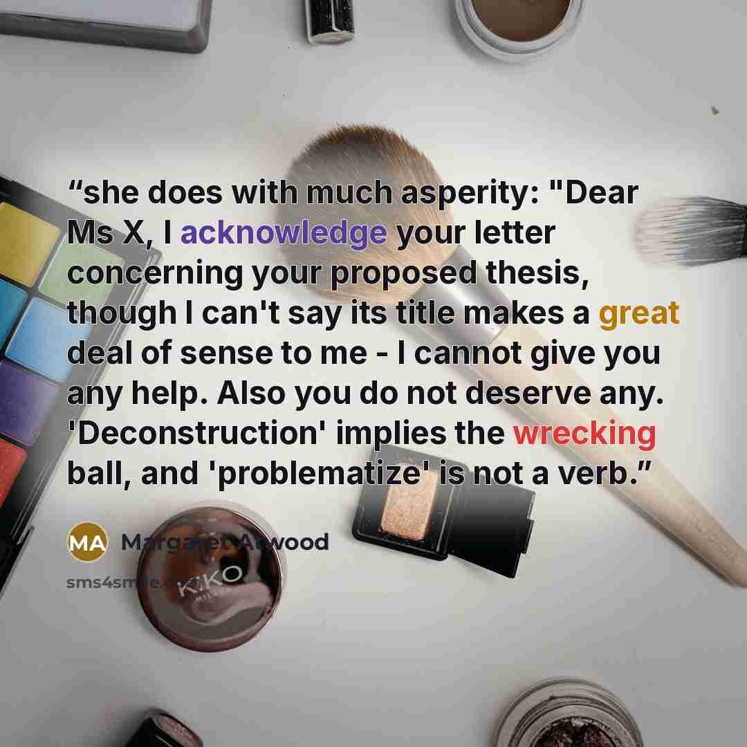 “she does with much asperity: "Dear Ms X, I acknowledge your letter concerning your proposed thesis, though I can't say its title makes a great deal of sense to me - I cannot give you any help. Also you do not deserve any. 'Deconstruction' implies the wrecking ball, and 'problematize' is not a verb.” quote by Margaret Atwood