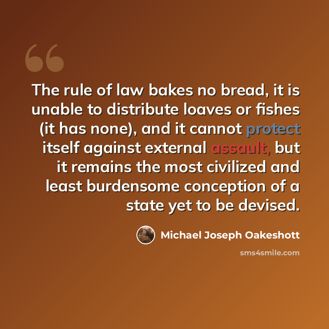 “The rule of law bakes no bread, it is unable to distribute loaves or fishes (it has none), and it cannot protect itself against external assault, but it remains the most civilized and least burdensome conception of a state yet to be devised.” quote by Michael Joseph Oakeshott