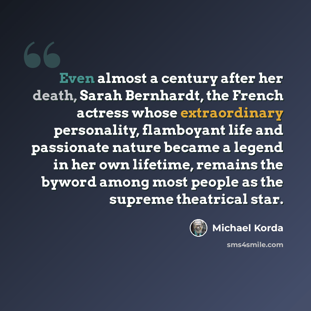 “Even almost a century after her death, Sarah Bernhardt, the French actress whose extraordinary personality, flamboyant life and passionate nature became a legend in her own lifetime, remains the byword among most people as the supreme theatrical star.” quote by Michael Korda