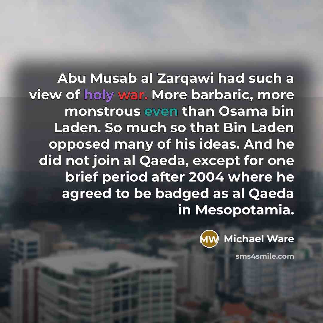 “Abu Musab al Zarqawi had such a view of holy war. More barbaric, more monstrous even than Osama bin Laden. So much so that Bin Laden opposed many of his ideas. And he did not join al Qaeda, except for one brief period after 2004 where he agreed to be badged as al Qaeda in Mesopotamia.” quote by Michael Ware