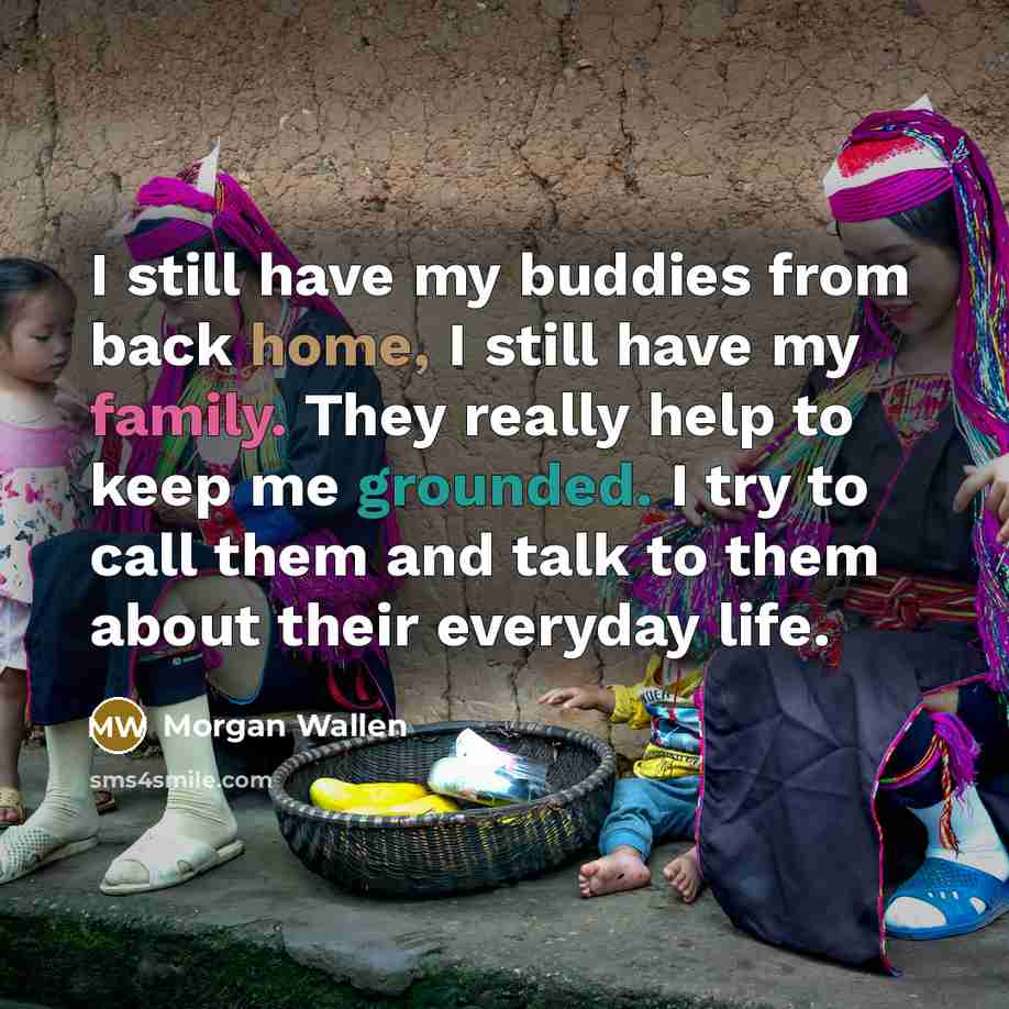 “I still have my buddies from back home, I still have my family. They really help to keep me grounded. I try to call them and talk to them about their everyday life.” quote by Morgan Wallen