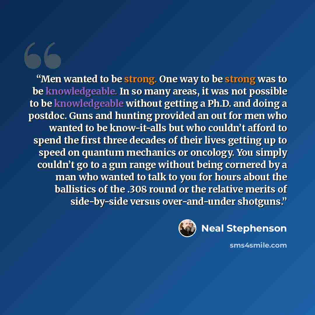 “Men wanted to be strong. One way to be strong was to be knowledgeable. In so many areas, it was not possible to be knowledgeable without getting a Ph.D. and doing a postdoc. Guns and hunting provided an out for men who wanted to be know-it-alls but who couldn’t afford to spend the first three…” quote by Neal Stephenson