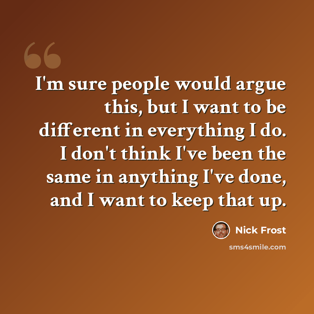 “I'm sure people would argue this, but I want to be different in everything I do. I don't think I've been the same in anything I've done, and I want to keep that up.” quote by Nick Frost