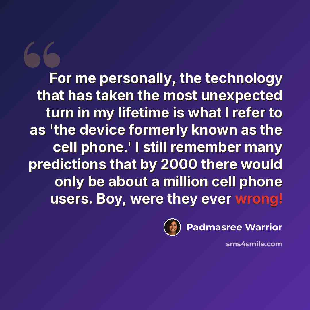 “For me personally, the technology that has taken the most unexpected turn in my lifetime is what I refer to as 'the device formerly known as the cell phone.' I still remember many predictions that by 2000 there would only be about a million cell phone users. Boy, were they ever wrong!” quote by Padmasree Warrior