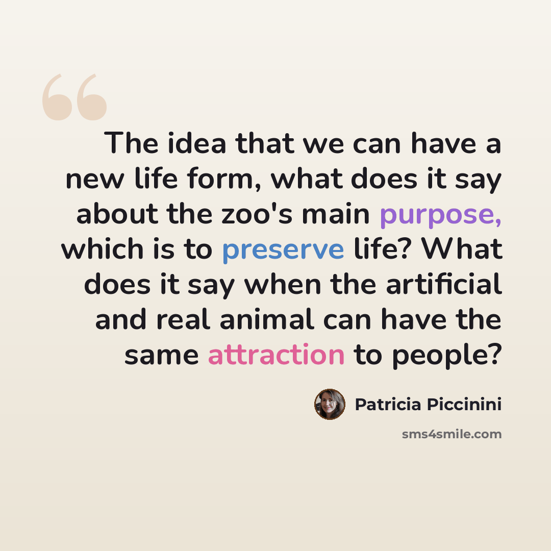 “The idea that we can have a new life form, what does it say about the zoo's main purpose, which is to preserve life? What does it say when the artificial and real animal can have the same attraction to people?” quote by Patricia Piccinini