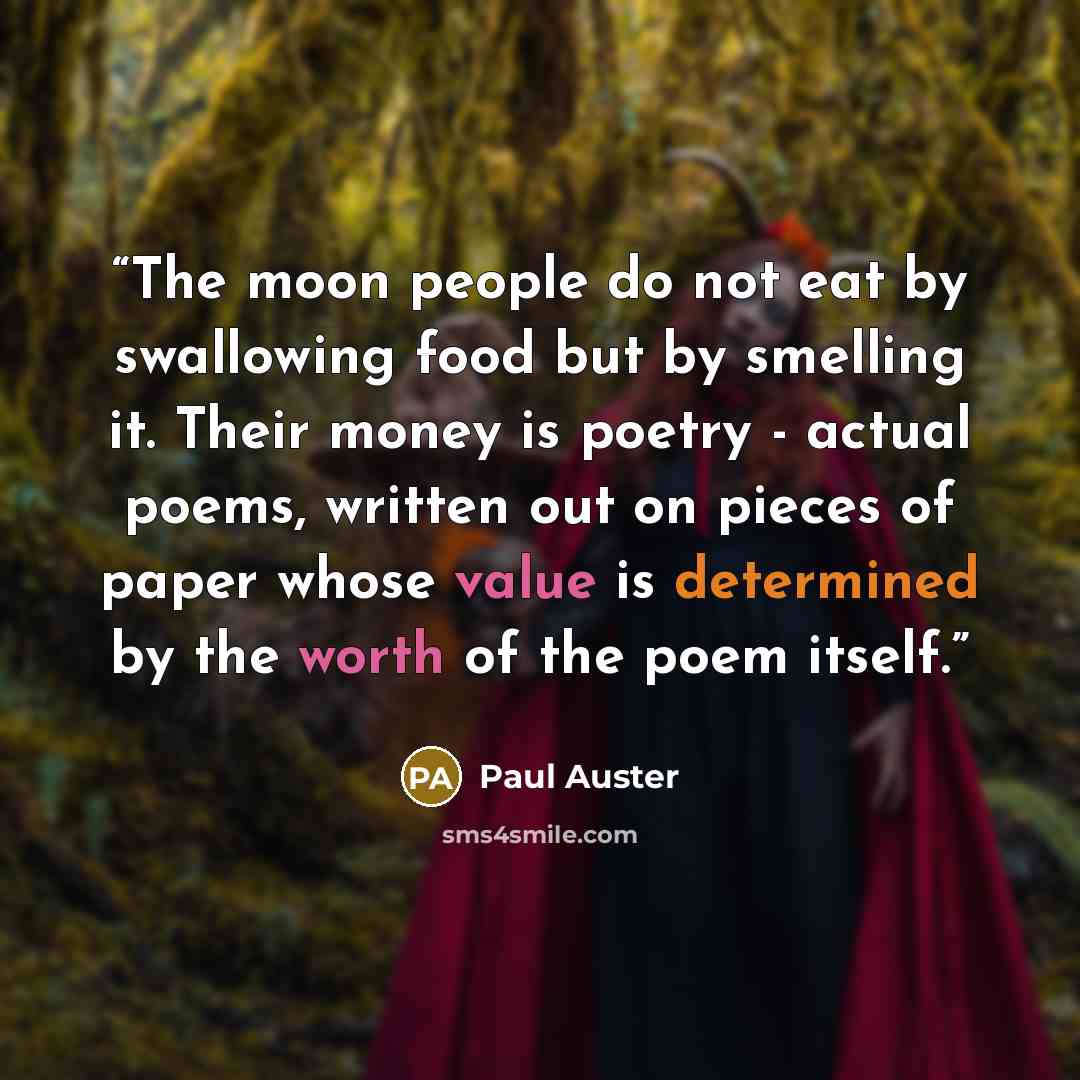 “The moon people do not eat by swallowing food but by smelling it. Their money is poetry - actual poems, written out on pieces of paper whose value is determined by the worth of the poem itself.” quote by Paul Auster