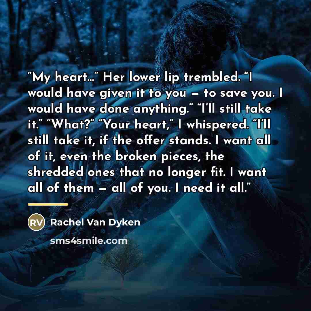“My heart…” Her lower lip trembled. “I would have given it to you — to save you. I would have done anything.” “I’ll still take it.” “What?” “Your heart,” I whispered. “I’ll still take it, if the offer stands. I want all of it, even the broken pieces, the shredded ones that no longer fit. I want all…” quote by Rachel Van Dyken