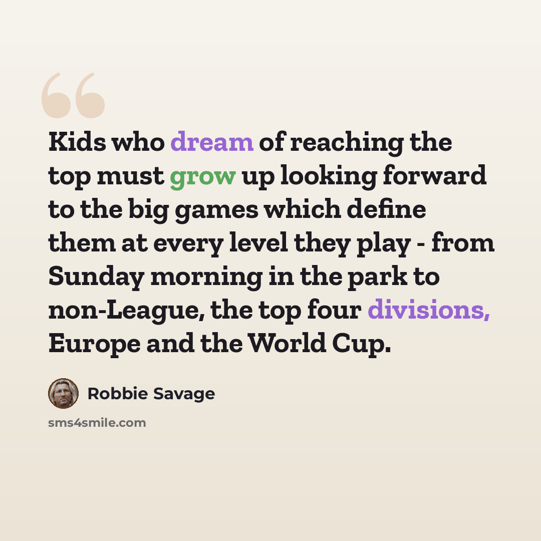 “Kids who dream of reaching the top must grow up looking forward to the big games which define them at every level they play - from Sunday morning in the park to non-League, the top four divisions, Europe and the World Cup.” quote by Robbie Savage