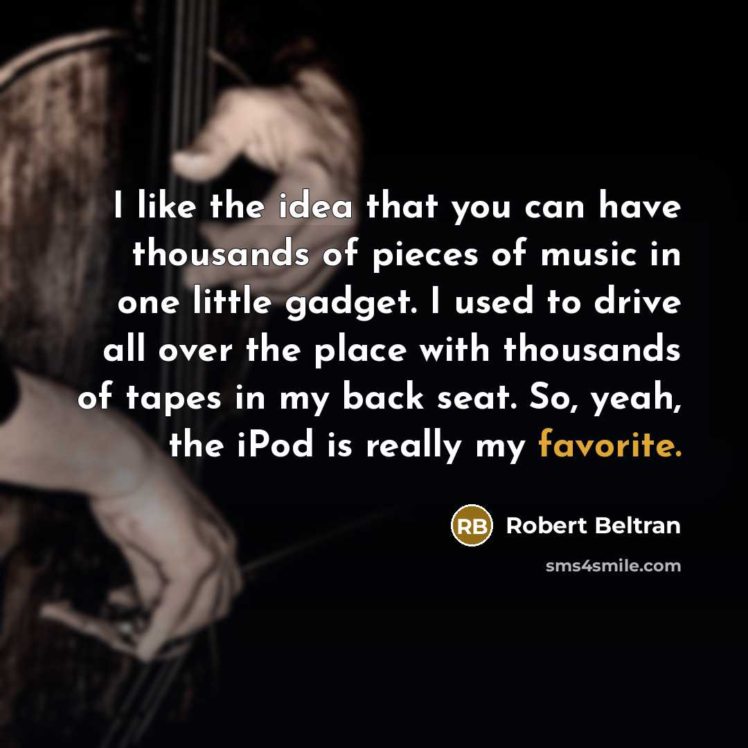 “I like the idea that you can have thousands of pieces of music in one little gadget. I used to drive all over the place with thousands of tapes in my back seat. So, yeah, the iPod is really my favorite.” quote by Robert Beltran