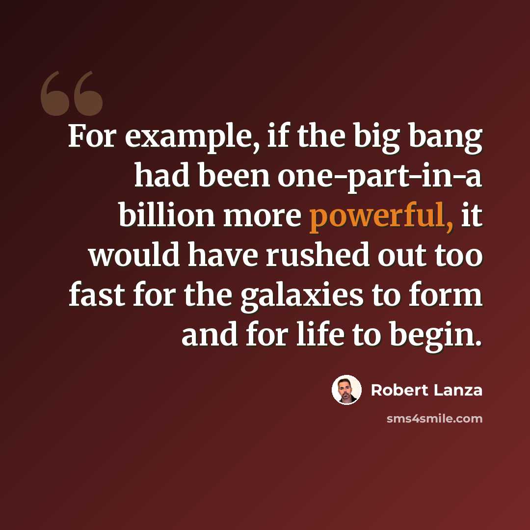 “For example, if the big bang had been one-part-in-a billion more powerful, it would have rushed out too fast for the galaxies to form and for life to begin.” quote by Robert Lanza