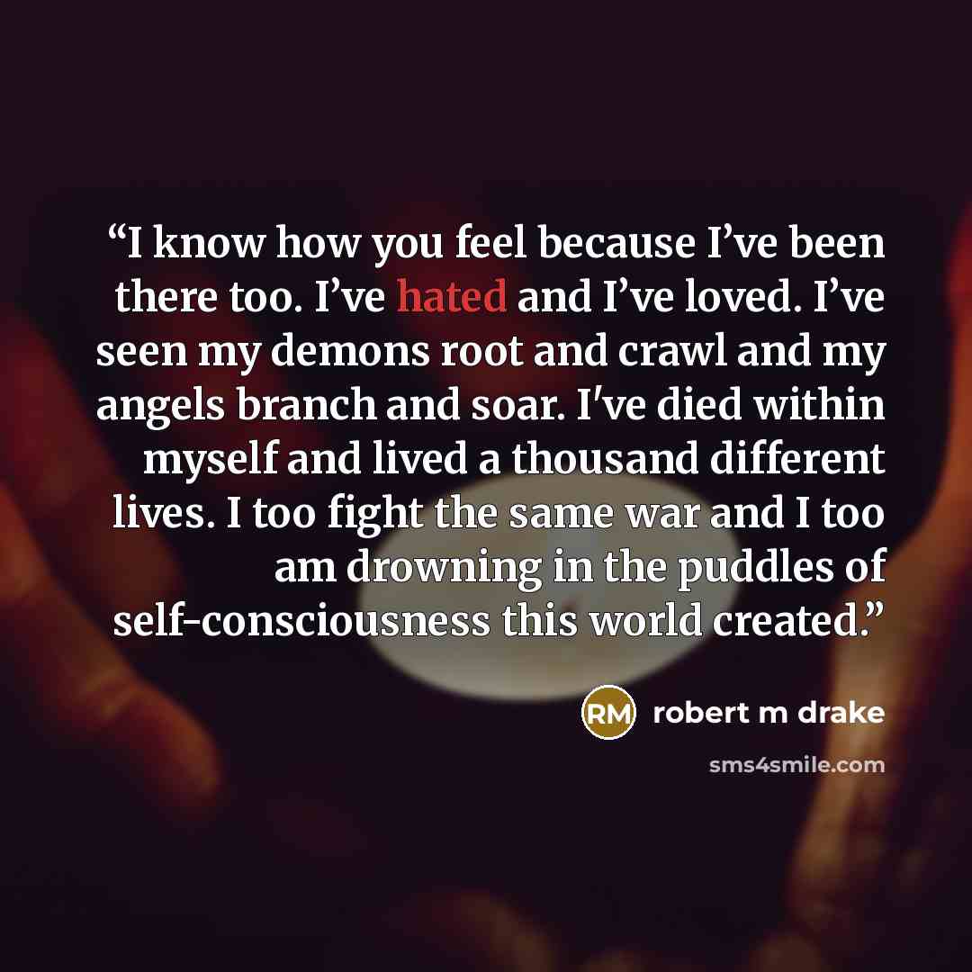 “I know how you feel because I’ve been there too. I’ve hated and I’ve loved. I’ve seen my demons root and crawl and my angels branch and soar. I've died within myself and lived a thousand different lives. I too fight the same war and I too am drowning in the puddles of self-consciousness this world…” quote by robert m drake