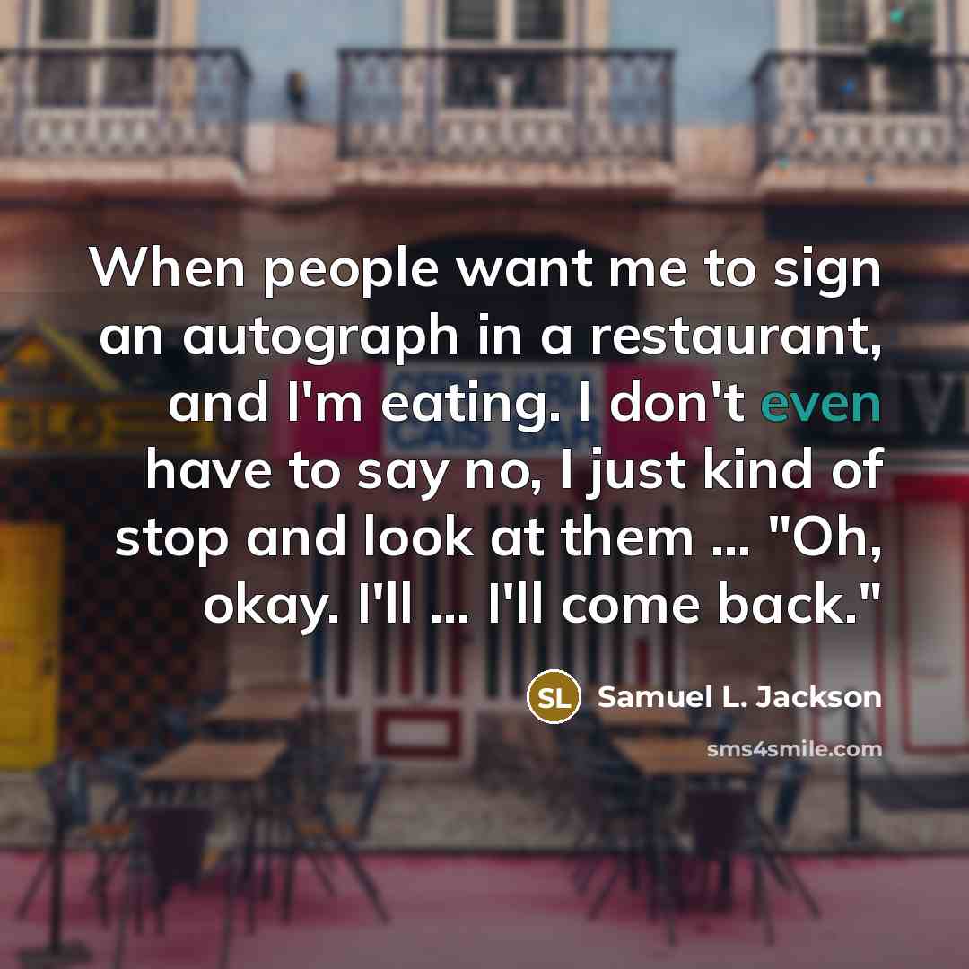 “When people want me to sign an autograph in a restaurant, and I'm eating. I don't even have to say no, I just kind of stop and look at them ... "Oh, okay. I'll ... I'll come back."” quote by Samuel L. Jackson