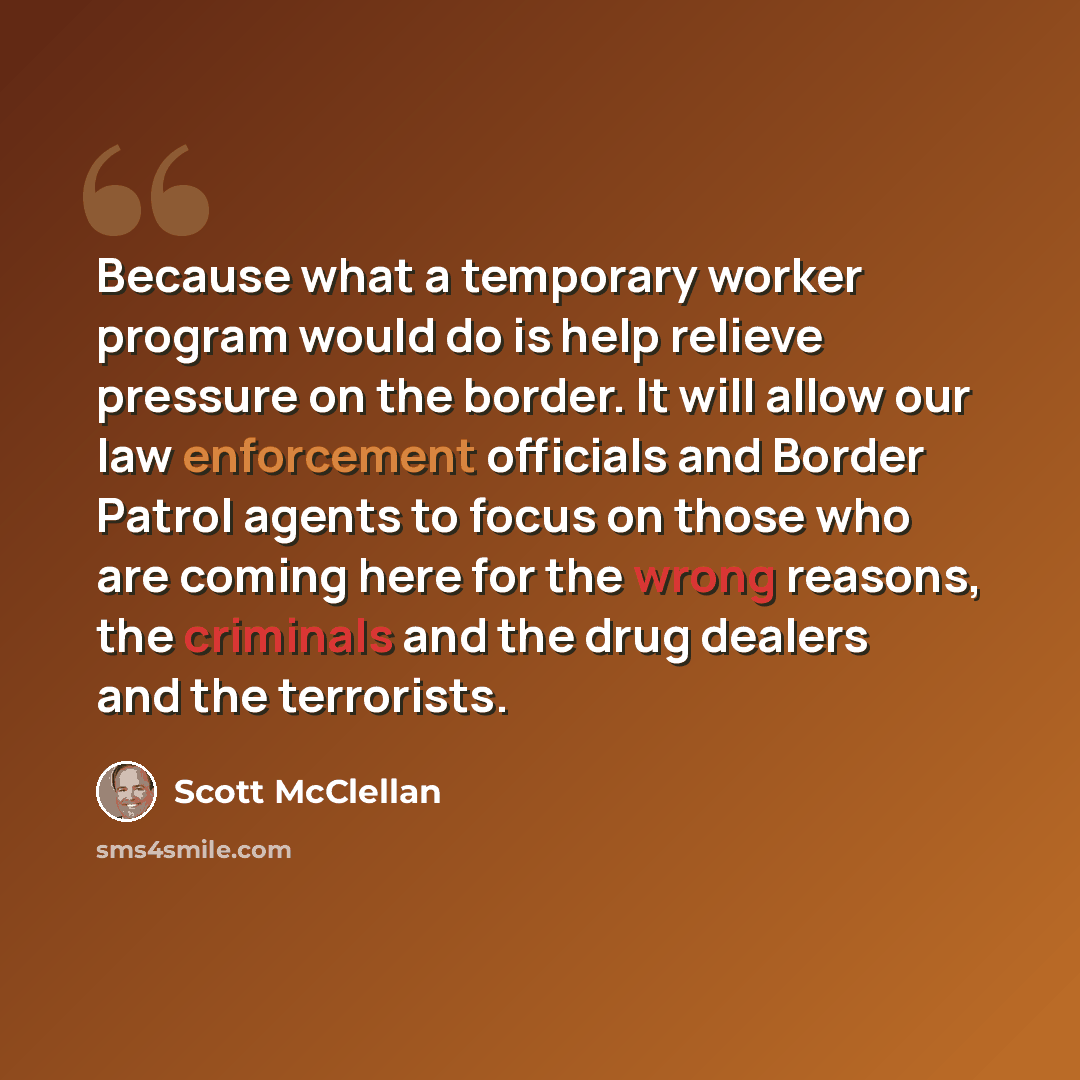“Because what a temporary worker program would do is help relieve pressure on the border. It will allow our law enforcement officials and Border Patrol agents to focus on those who are coming here for the wrong reasons, the criminals and the drug dealers and the terrorists.” quote by Scott McClellan