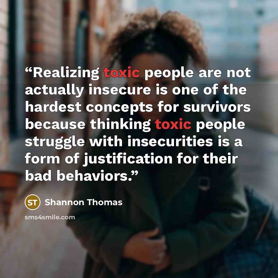 “Realizing toxic people are not actually insecure is one of the hardest concepts for survivors because thinking toxic people struggle with insecurities is a form of justification for their bad behaviors.” quote by Shannon Thomas
