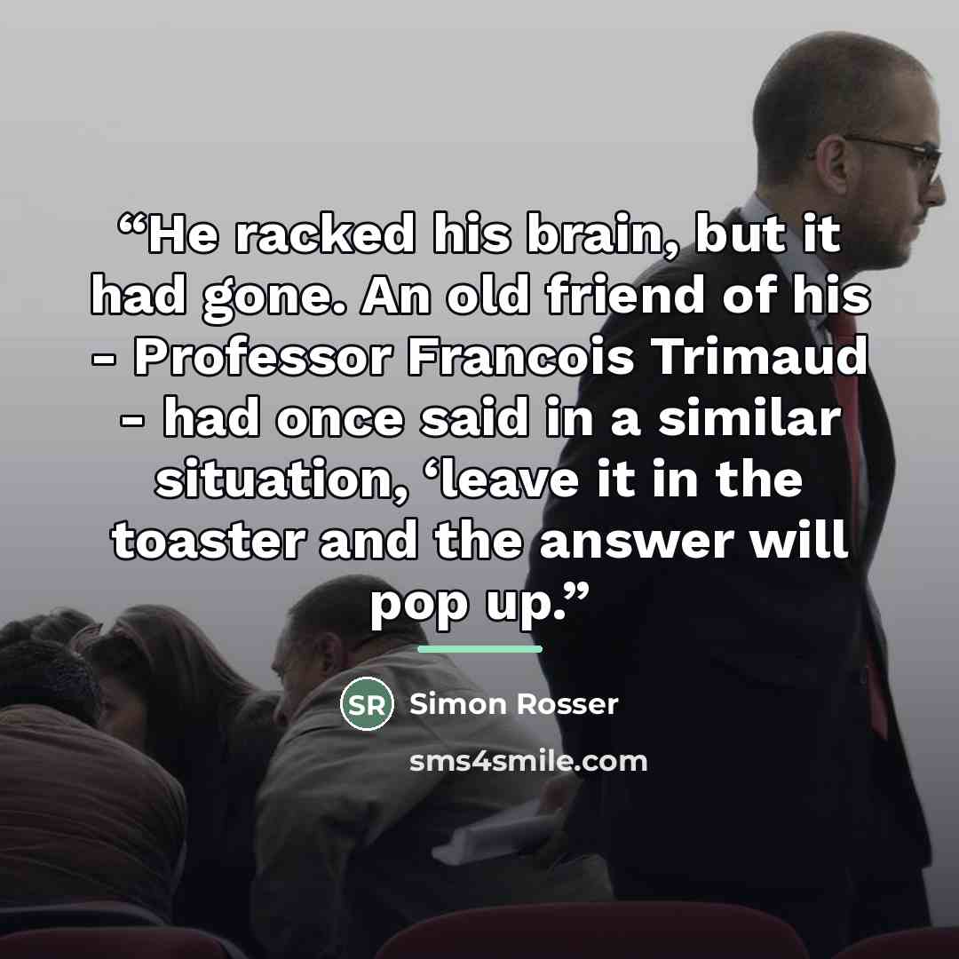 “He racked his brain, but it had gone. An old friend of his - Professor Francois Trimaud - had once said in a similar situation, ‘leave it in the toaster and the answer will pop up.” quote by Simon Rosser