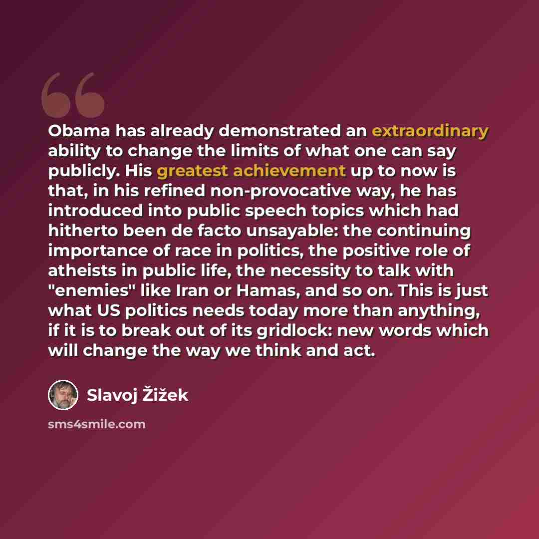 “Obama has already demonstrated an extraordinary ability to change the limits of what one can say publicly. His greatest achievement up to now is that, in his refined non-provocative way, he has introduced into public speech topics which had hitherto been de facto unsayable: the continuing…” quote by Slavoj Žižek