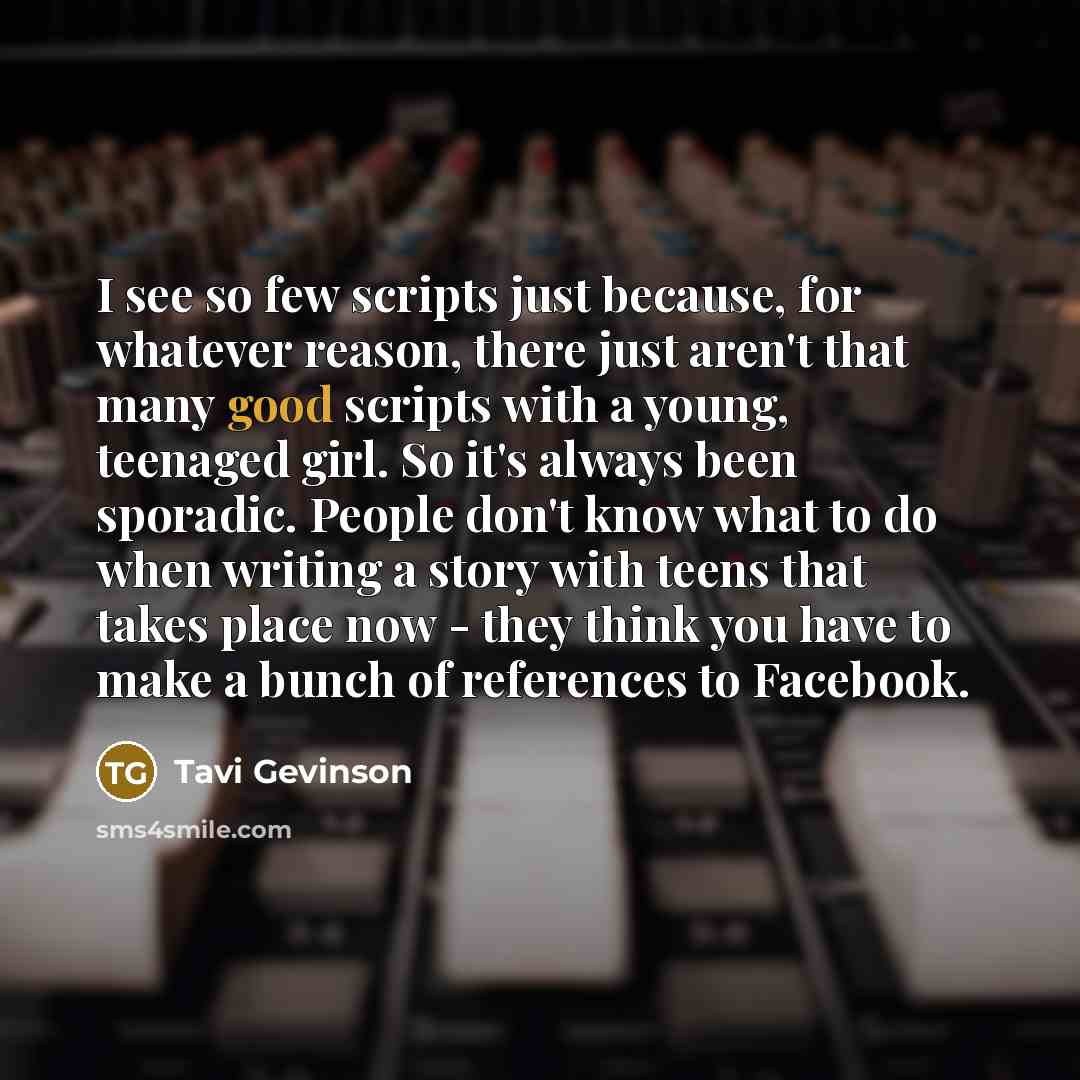 “I see so few scripts just because, for whatever reason, there just aren't that many good scripts with a young, teenaged girl. So it's always been sporadic. People don't know what to do when writing a story with teens that takes place now - they think you have to make a bunch of references to…” quote by Tavi Gevinson