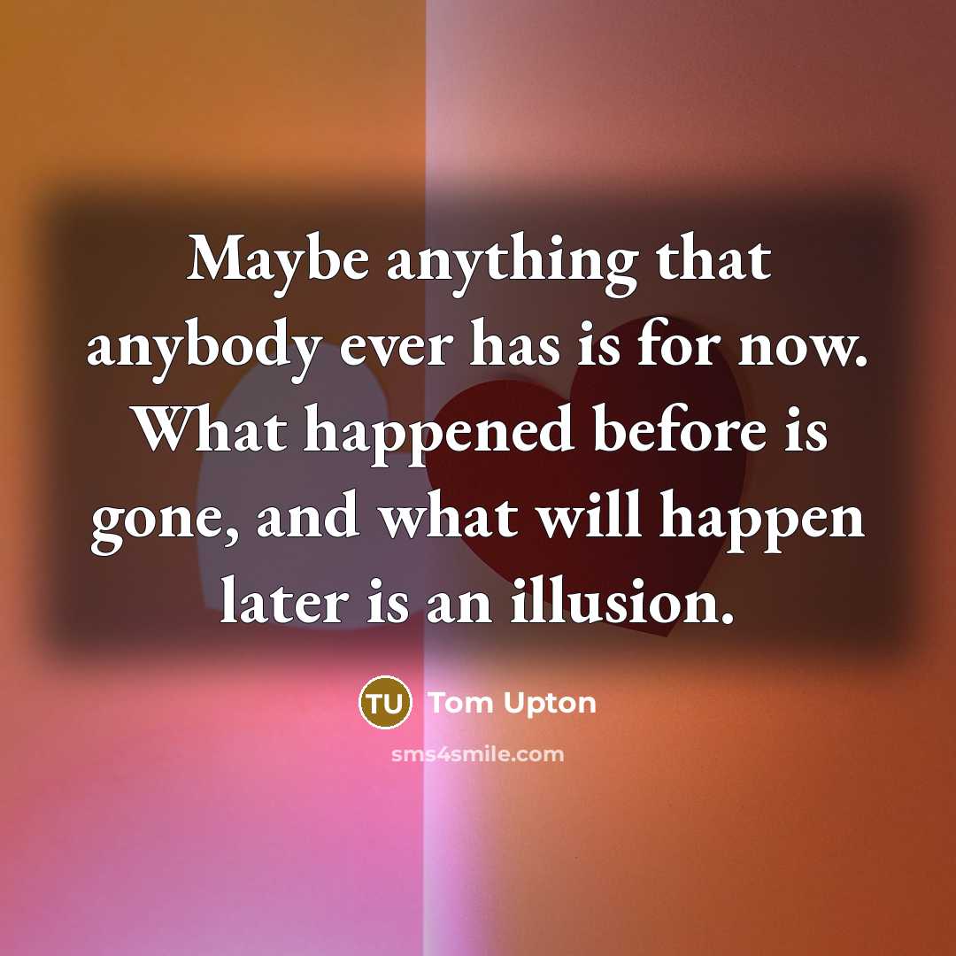 “Maybe anything that anybody ever has is for now. What happened before is gone, and what will happen later is an illusion.” quote by Tom Upton