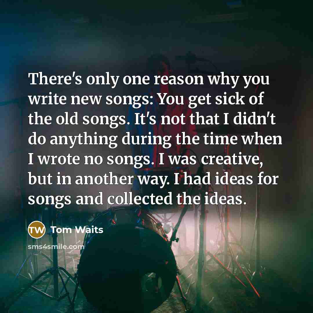 “There's only one reason why you write new songs: You get sick of the old songs. It's not that I didn't do anything during the time when I wrote no songs. I was creative, but in another way. I had ideas for songs and collected the ideas.” quote by Tom Waits