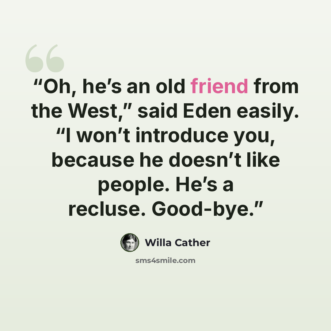 “Oh, he’s an old friend from the West,” said Eden easily. “I won’t introduce you, because he doesn’t like people. He’s a recluse. Good-bye.” quote by Willa Cather