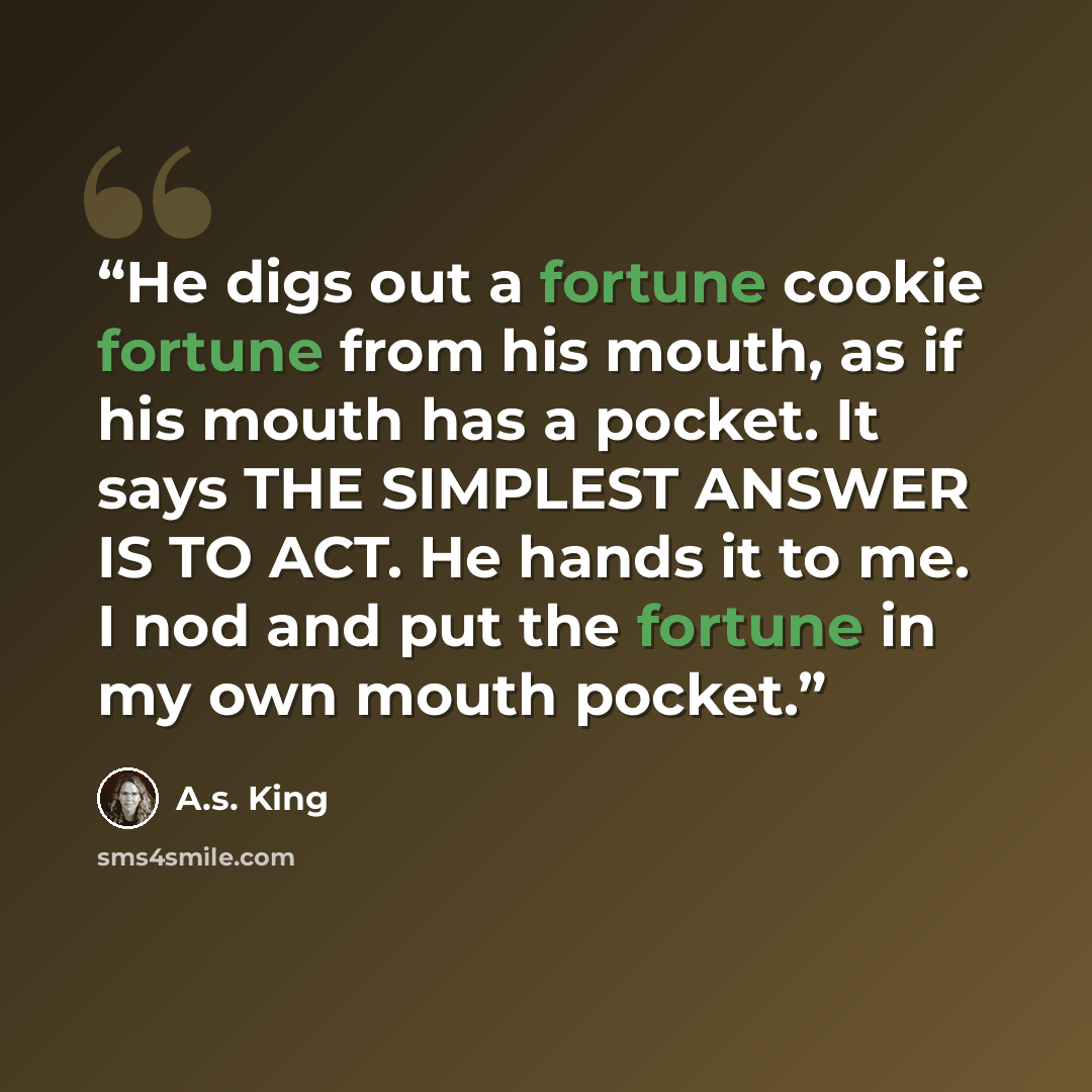 “He digs out a fortune cookie fortune from his mouth, as if his mouth has a pocket. It says THE SIMPLEST ANSWER IS TO ACT. He hands it to me. I nod and put the fortune in my own mouth pocket.” quote by A.S. King