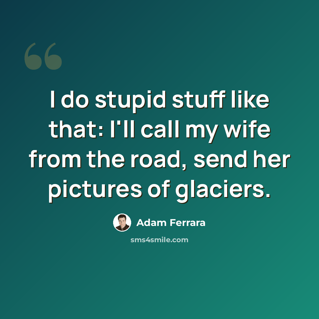 “I do stupid stuff like that: I'll call my wife from the road, send her pictures of glaciers.” quote by Adam Ferrara