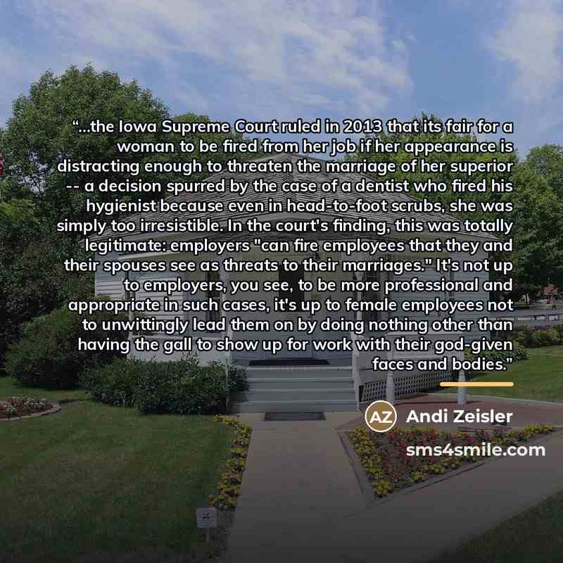 “...the Iowa Supreme Court ruled in 2013 that its fair for a woman to be fired from her job if her appearance is distracting enough to threaten the marriage of her superior -- a decision spurred by the case of a dentist who fired his hygienist because even in head-to-foot scrubs, she was simply too…” quote by Andi Zeisler