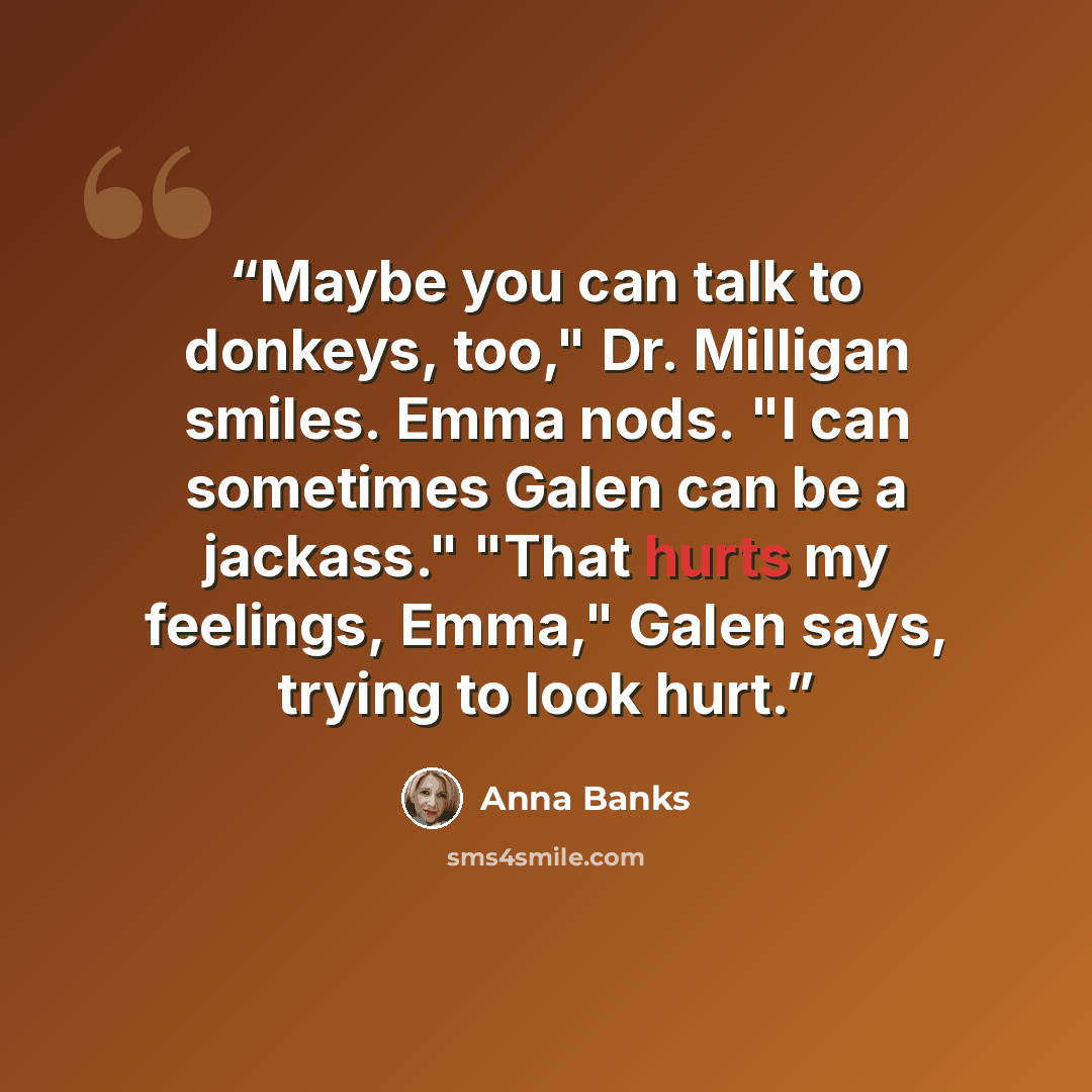 “Maybe you can talk to donkeys, too," Dr. Milligan smiles. Emma nods. "I can sometimes Galen can be a jackass." "That hurts my feelings, Emma," Galen says, trying to look hurt.” quote by Anna Banks