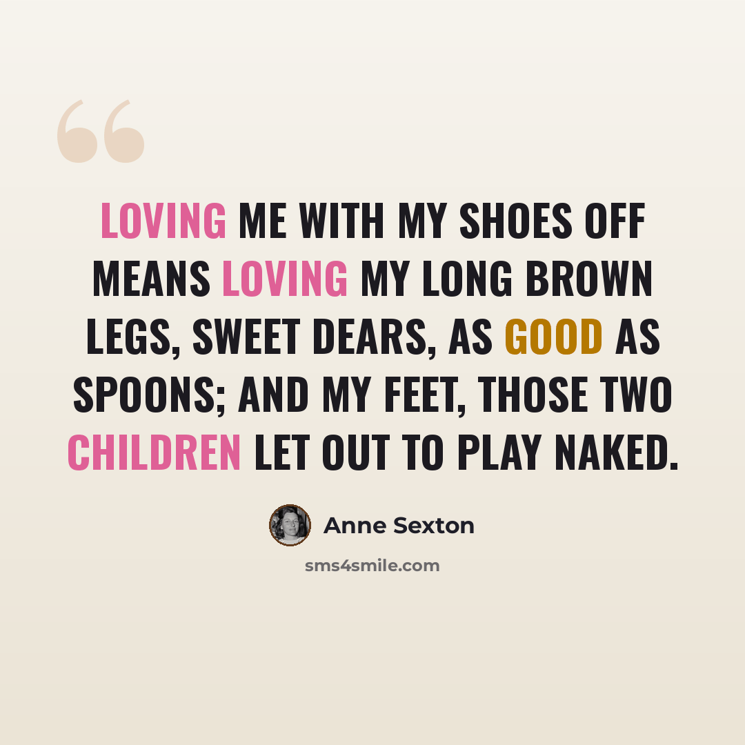 “Loving me with my shoes off means loving my long brown legs, sweet dears, as good as spoons; and my feet, those two children let out to play naked.” quote by Anne Sexton