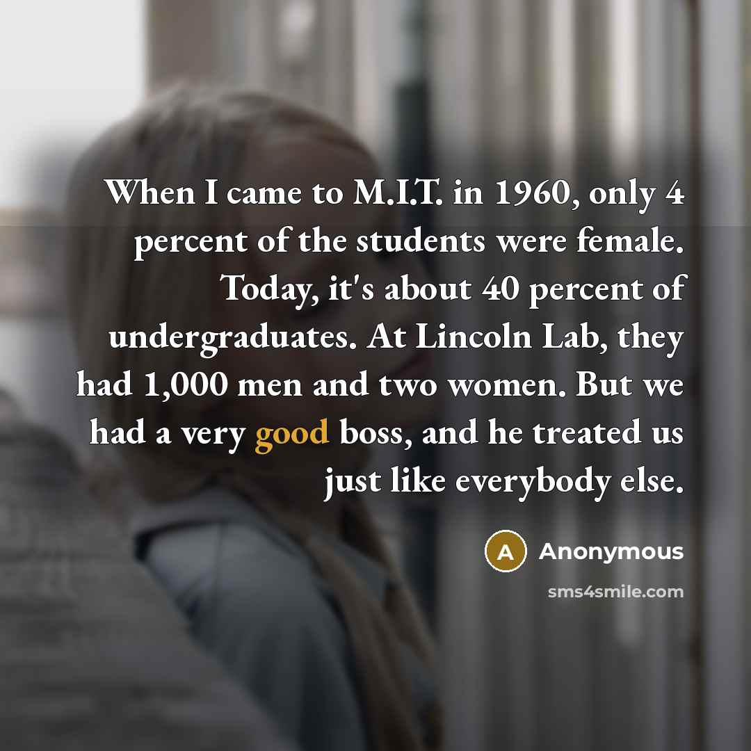 “When I came to M.I.T. in 1960, only 4 percent of the students were female. Today, it's about 40 percent of undergraduates. At Lincoln Lab, they had 1,000 men and two women. But we had a very good boss, and he treated us just like everybody else.” quote by Anonymous