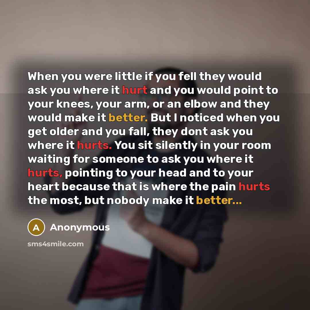 “When you were little if you fell they would ask you where it hurt and you would point to your knees, your arm, or an elbow and they would make it better. But I noticed when you get older and you fall, they dont ask you where it hurts. You sit silently in your room waiting for someone to ask you…” quote by Anonymous