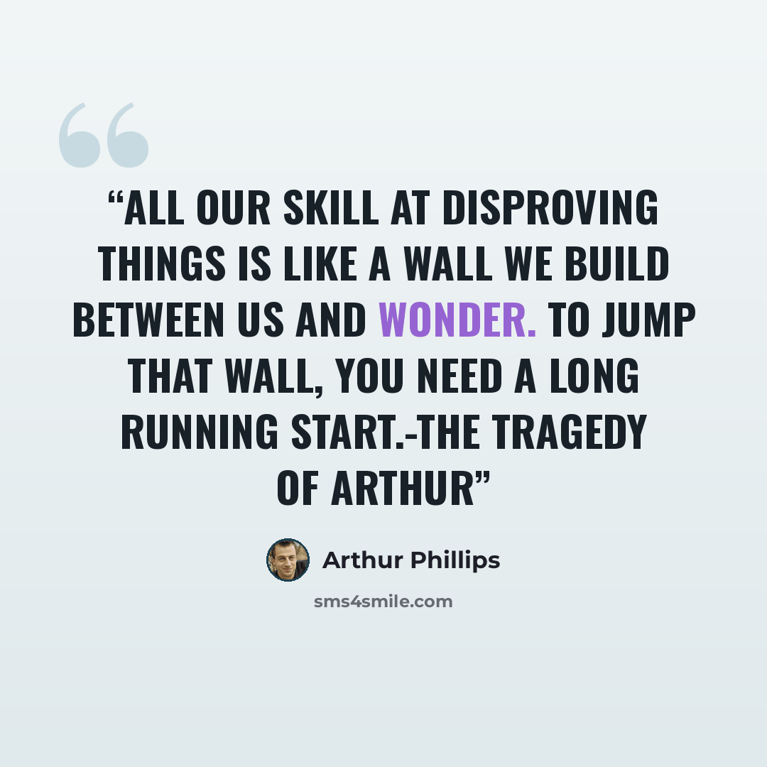 “All our skill at disproving things is like a wall we build between us and wonder. To jump that wall, you need a long running start.-The Tragedy of Arthur” quote by Arthur Phillips