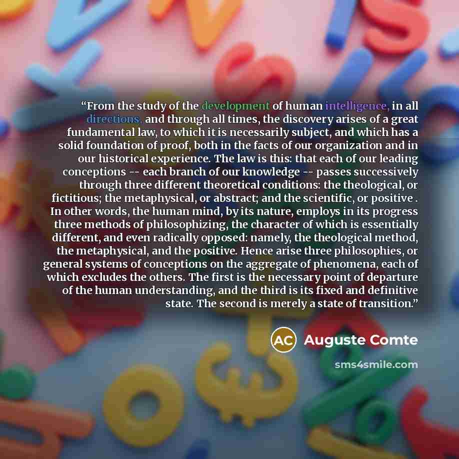 “From the study of the development of human intelligence, in all directions, and through all times, the discovery arises of a great fundamental law, to which it is necessarily subject, and which has a solid foundation of proof, both in the facts of our organization and in our historical experience…” quote by Auguste Comte