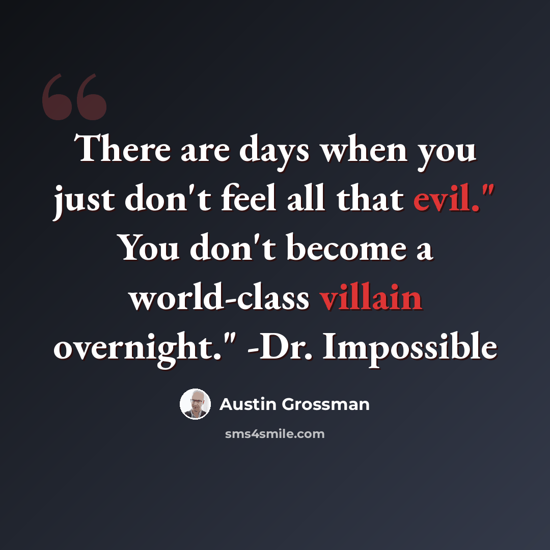 “There are days when you just don't feel all that evil." You don't become a world-class villain overnight." -Dr. Impossible” quote by Austin Grossman