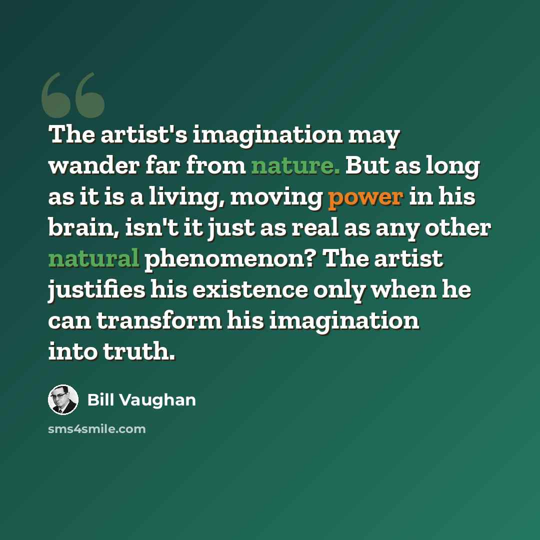 “The artist's imagination may wander far from nature. But as long as it is a living, moving power in his brain, isn't it just as real as any other natural phenomenon? The artist justifies his existence only when he can transform his imagination into truth.” quote by Bill Vaughan
