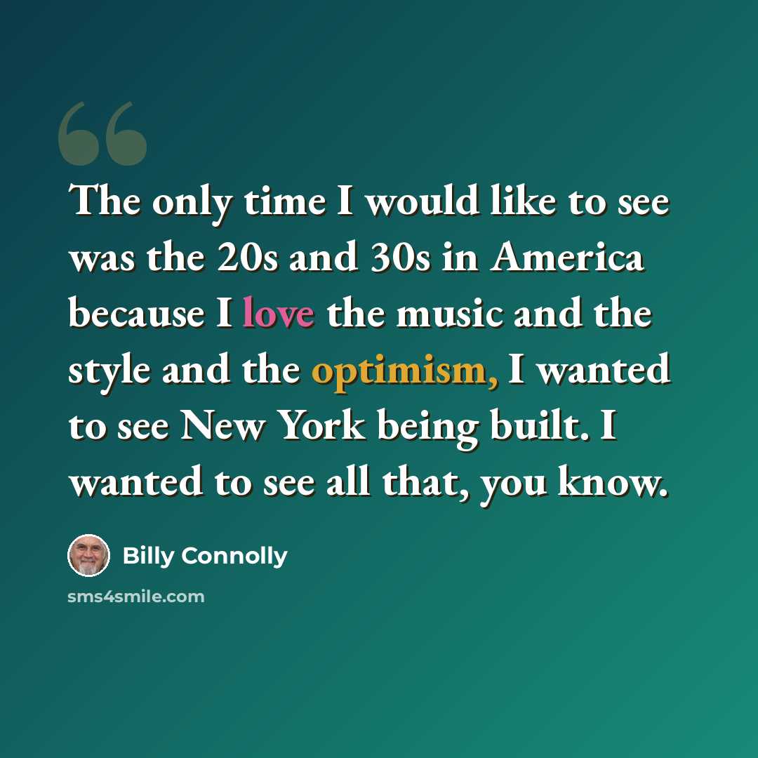 “The only time I would like to see was the 20s and 30s in America because I love the music and the style and the optimism, I wanted to see New York being built. I wanted to see all that, you know.” quote by Billy Connolly
